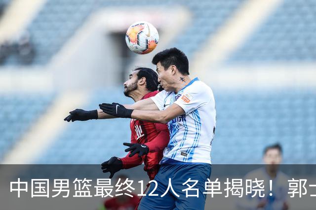 中国男篮最终12人名单揭晓！郭士强启用五锋战术，两名球员遗憾落选