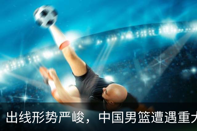 出线形势严峻，中国男篮遭遇重大挑战，理论机会愈发渺茫