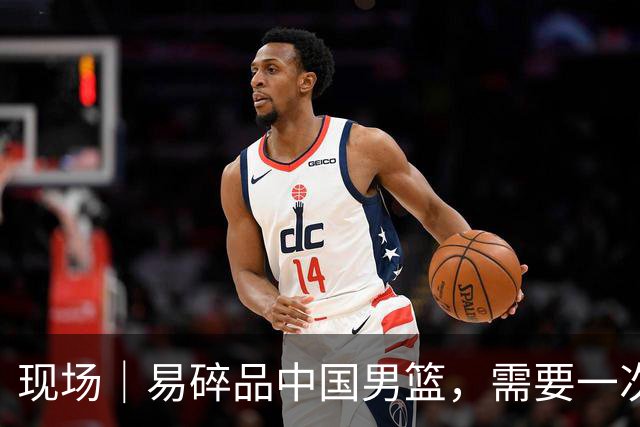 现场｜易碎品中国男篮，需要一次破而后立