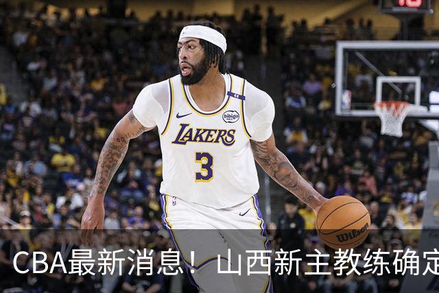 CBA最新消息！山西新主教练确定，胡明轩膝盖伤病未愈，刘晓宇重返北控担任助教